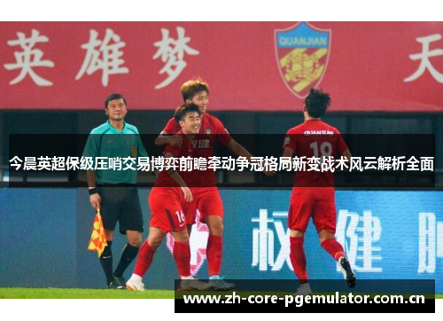 今晨英超保级压哨交易博弈前瞻牵动争冠格局新变战术风云解析全面 今晨英超保级压哨交易博弈前瞻牵动争冠格局新变战术风云解析全面